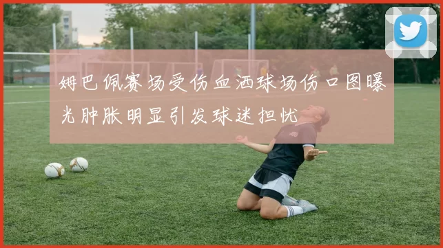 姆巴佩赛场受伤血洒球场伤口图曝光肿胀明显引发球迷担忧