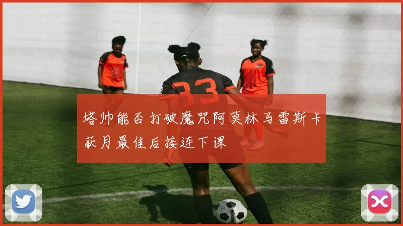塔帅能否打破魔咒阿莫林马雷斯卡获月最佳后接连下课
