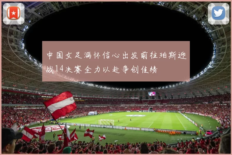中国女足满怀信心出发前往珀斯迎战14决赛全力以赴争创佳绩