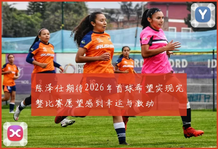 陈泽仕期待2026年首球希望实现完整比赛愿望感到幸运与激动