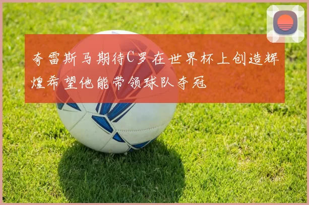 夸雷斯马期待C罗在世界杯上创造辉煌希望他能带领球队夺冠
