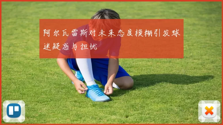 阿尔瓦雷斯对未来态度模糊引发球迷疑惑与担忧