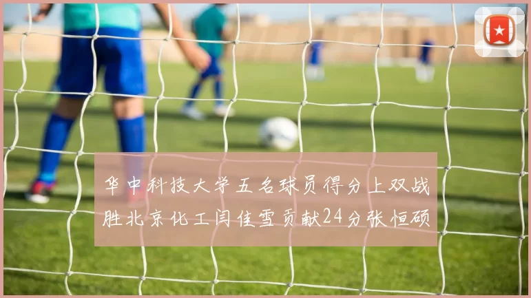 华中科技大学五名球员得分上双战胜北京化工闫佳雪贡献24分张恒硕斩获25分8篮板8助攻