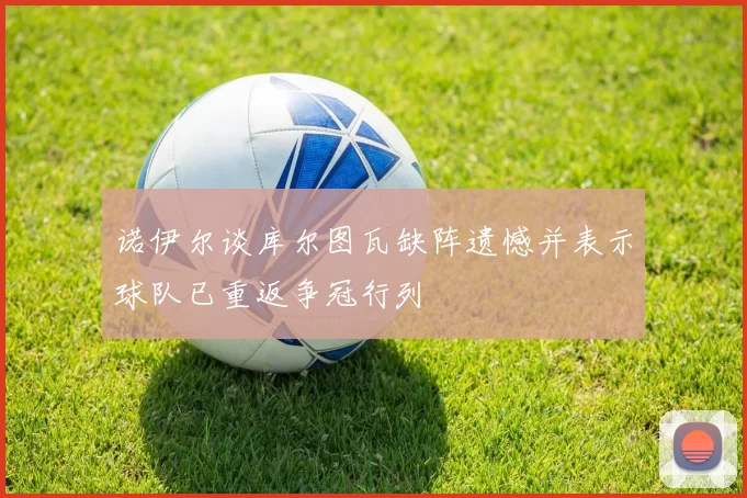 诺伊尔谈库尔图瓦缺阵遗憾并表示球队已重返争冠行列